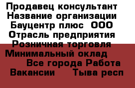 Продавец-консультант › Название организации ­ Бауцентр плюс, ООО › Отрасль предприятия ­ Розничная торговля › Минимальный оклад ­ 22 500 - Все города Работа » Вакансии   . Тыва респ.